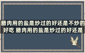 腊肉用的盐是炒过的好还是不炒的好吃 腊肉用的盐是炒过的好还是不炒的好用